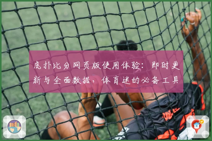 虎扑比分网页版使用体验：即时更新与全面数据，体育迷的必备工具