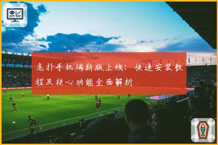 虎扑手机端新版上线：快速安装教程及核心功能全面解析