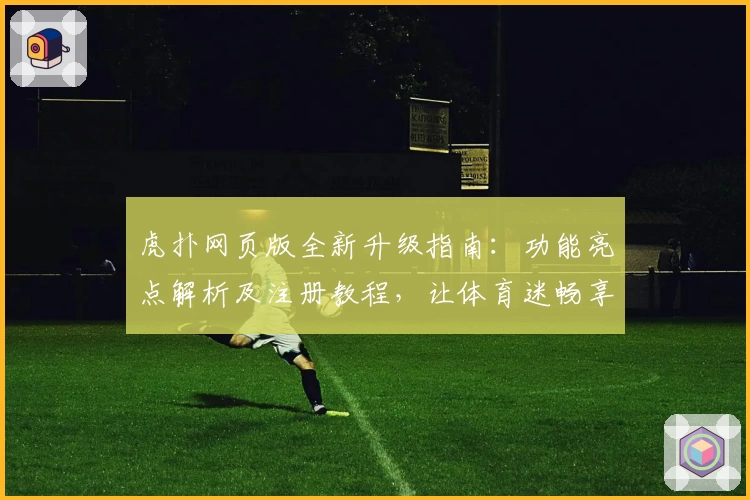 虎扑网页版全新升级指南：功能亮点解析及注册教程，让体育迷畅享社区互动新体验