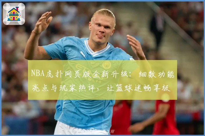 NBA虎扑网页版全新升级：细数功能亮点与玩家热评，让篮球迷畅享极速体验