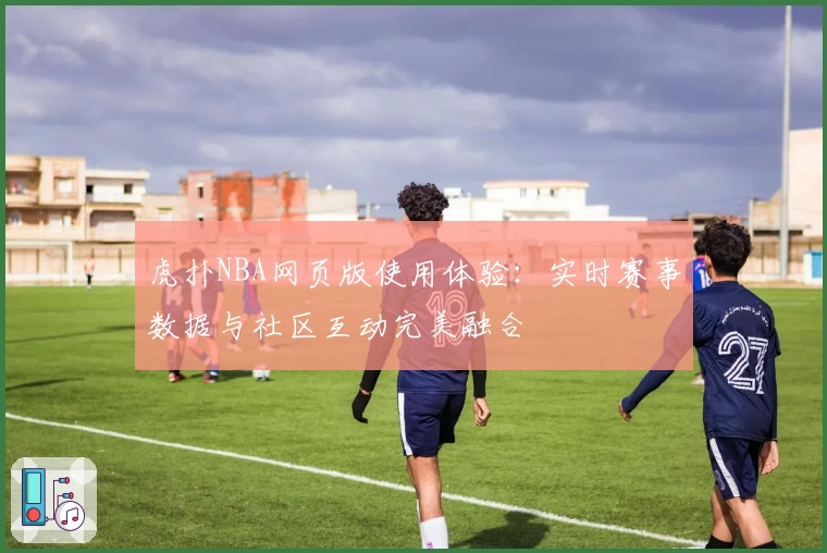 虎扑NBA网页版使用体验：实时赛事数据与社区互动完美融合