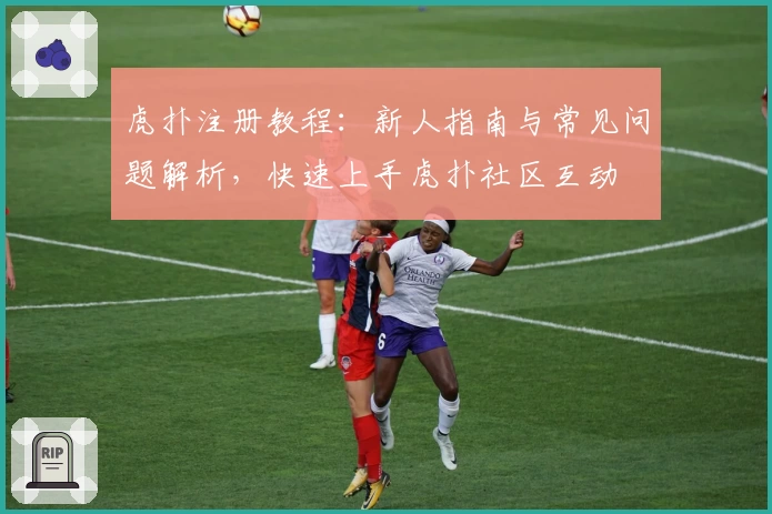 虎扑注册教程：新人指南与常见问题解析，快速上手虎扑社区互动