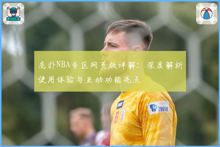 虎扑NBA专区网页版详解：深度解析使用体验与互动功能亮点