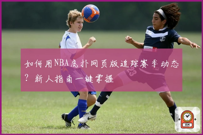 如何用NBA虎扑网页版追踪赛季动态？新人指南一键掌握