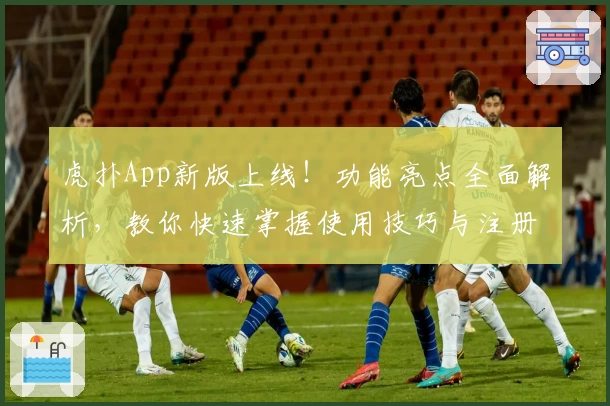 虎扑App新版上线！功能亮点全面解析，教你快速掌握使用技巧与注册教程