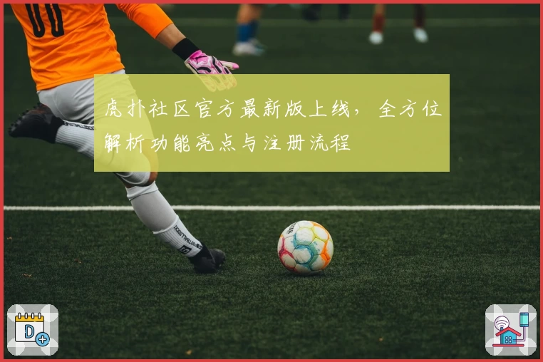 虎扑社区官方最新版上线，全方位解析功能亮点与注册流程