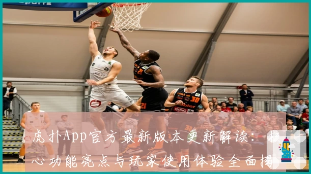 虎扑App官方最新版本更新解读：核心功能亮点与玩家使用体验全面揭晓