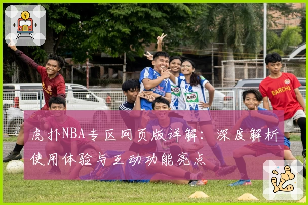 虎扑NBA专区网页版详解：深度解析使用体验与互动功能亮点