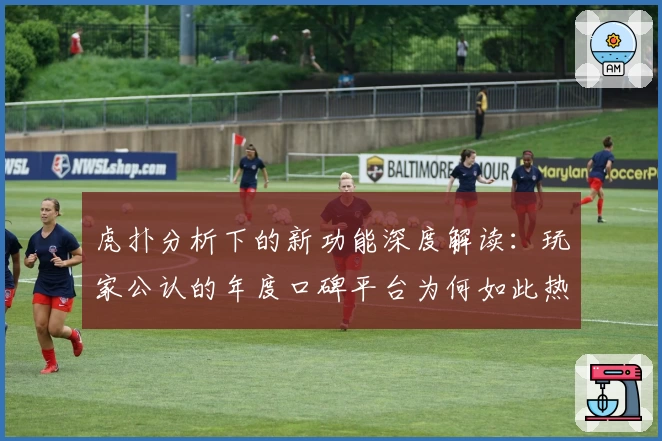 虎扑分析下的新功能深度解读：玩家公认的年度口碑平台为何如此热门
