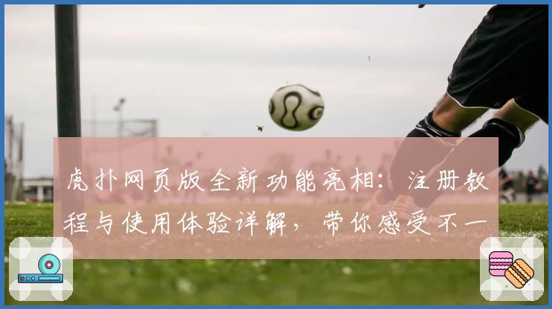虎扑网页版全新功能亮相：注册教程与使用体验详解，带你感受不一样的社区氛围