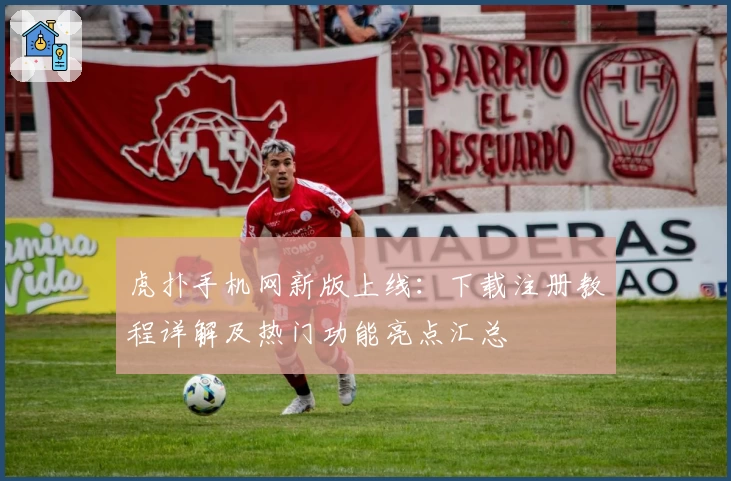 虎扑手机网新版上线：下载注册教程详解及热门功能亮点汇总