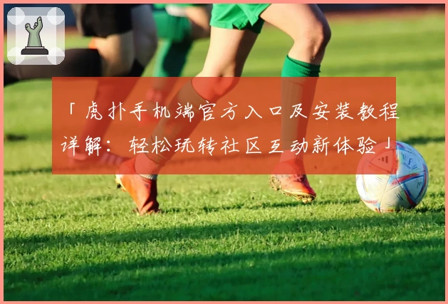 「虎扑手机端官方入口及安装教程详解：轻松玩转社区互动新体验」