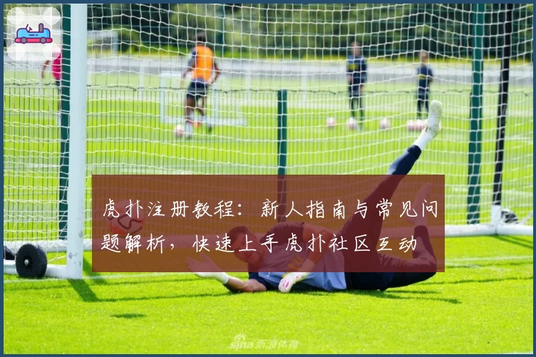 虎扑注册教程：新人指南与常见问题解析，快速上手虎扑社区互动