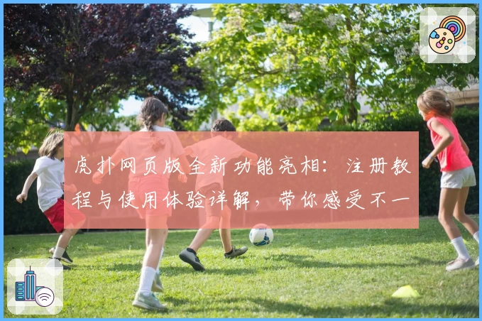 虎扑网页版全新功能亮相：注册教程与使用体验详解，带你感受不一样的社区氛围