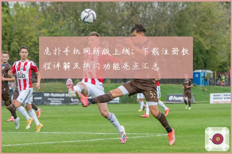 虎扑手机网新版上线：下载注册教程详解及热门功能亮点汇总