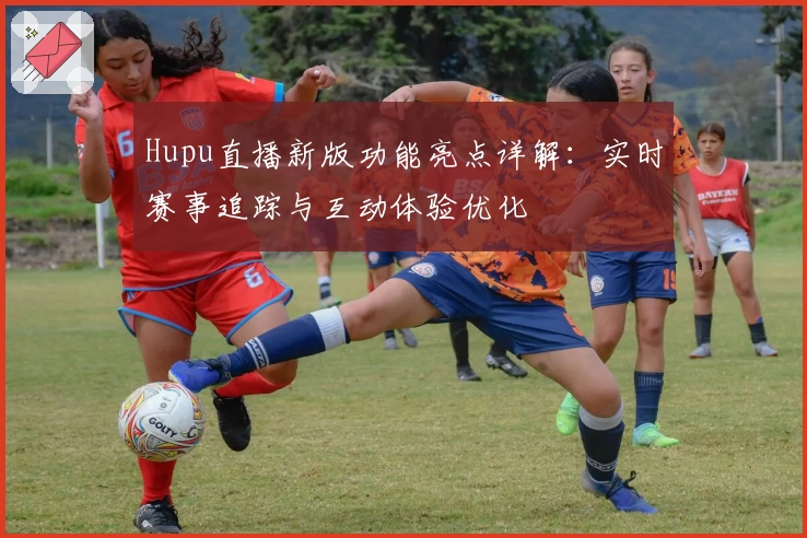 Hupu直播新版功能亮点详解：实时赛事追踪与互动体验优化