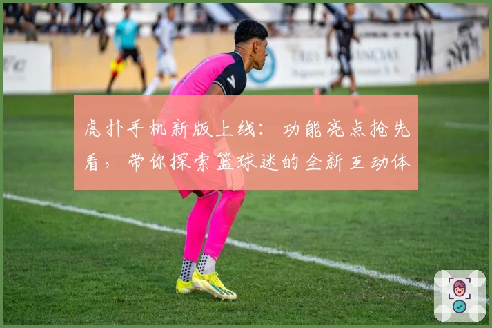 虎扑手机新版上线：功能亮点抢先看，带你探索篮球迷的全新互动体验