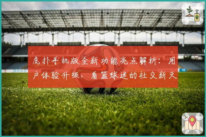 虎扑手机版全新功能亮点解析：用户体验升级，看篮球迷的社交新天地