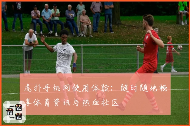 虎扑手机网使用体验：随时随地畅享体育资讯与热血社区