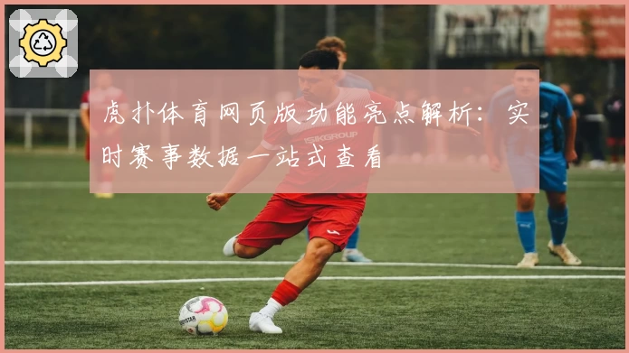 虎扑体育网页版功能亮点解析：实时赛事数据一站式查看