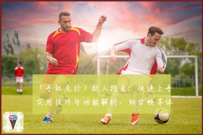 「手机虎扑」新人指南：快速上手实用技巧与功能解析，助你畅享体育社区魅力