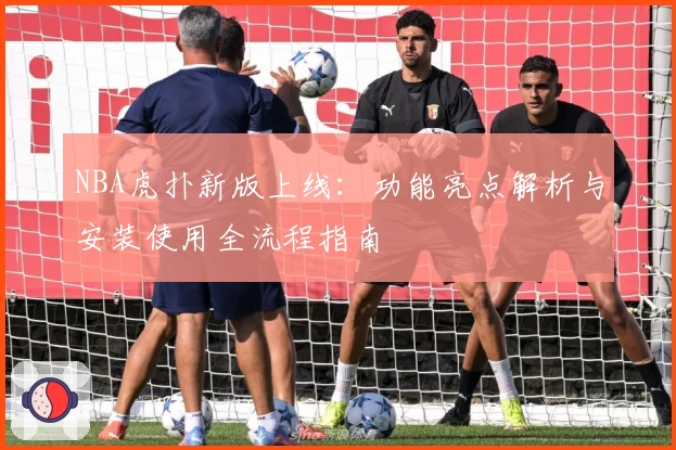 NBA虎扑新版上线：功能亮点解析与安装使用全流程指南