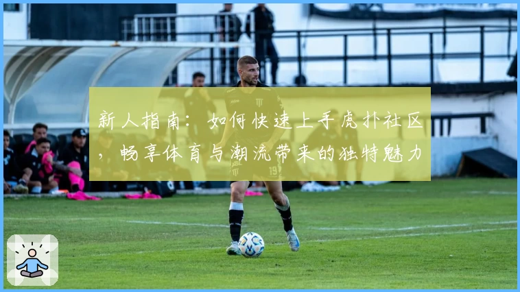 新人指南：如何快速上手虎扑社区，畅享体育与潮流带来的独特魅力