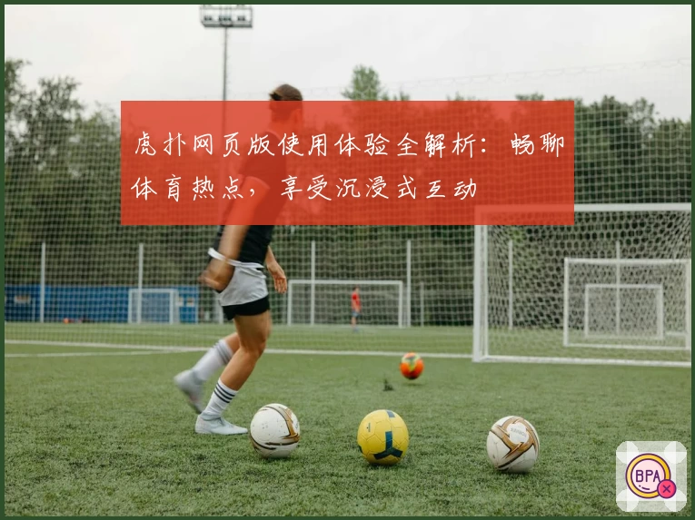 虎扑网页版使用体验全解析：畅聊体育热点，享受沉浸式互动