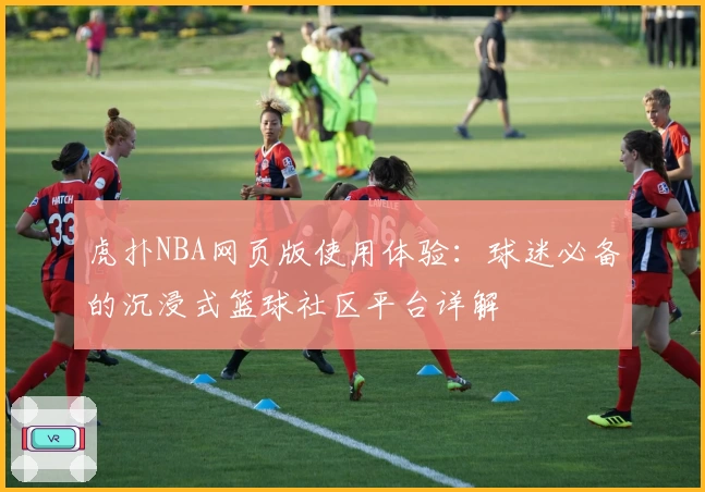 虎扑NBA网页版使用体验：球迷必备的沉浸式篮球社区平台详解