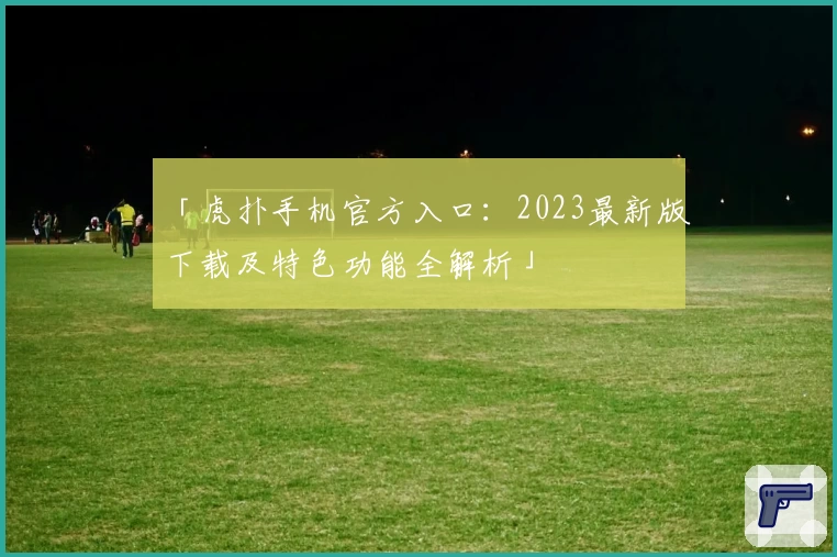 「虎扑手机官方入口：2023最新版下载及特色功能全解析」