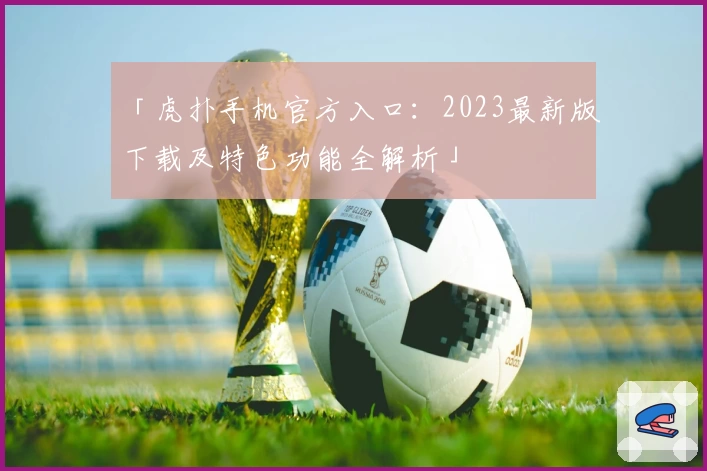 「虎扑手机官方入口：2023最新版下载及特色功能全解析」
