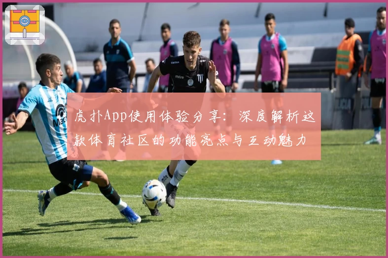 虎扑App使用体验分享：深度解析这款体育社区的功能亮点与互动魅力
