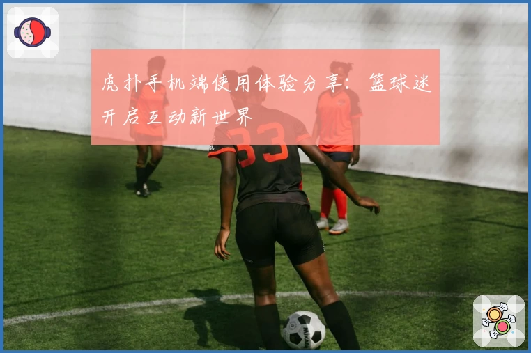 虎扑手机端使用体验分享：篮球迷开启互动新世界