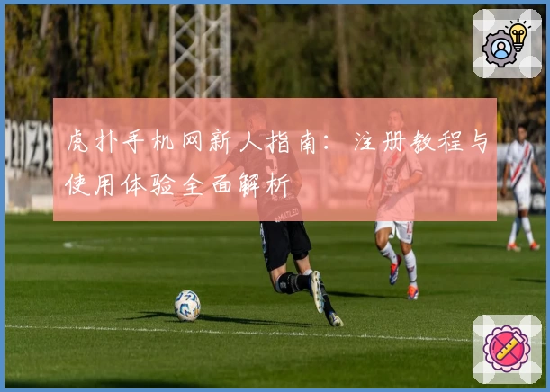 虎扑手机网新人指南：注册教程与使用体验全面解析